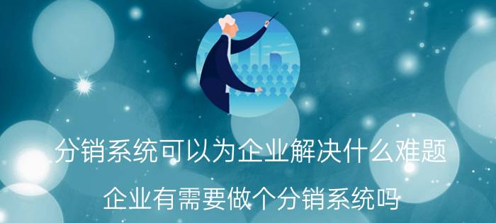 分销系统可以为企业解决什么难题 企业有需要做个分销系统吗？有哪些好处？